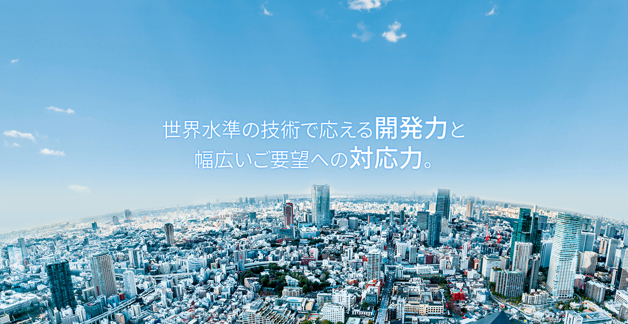 世界水準の技術で応える開発力と幅広いご要望への対応力。