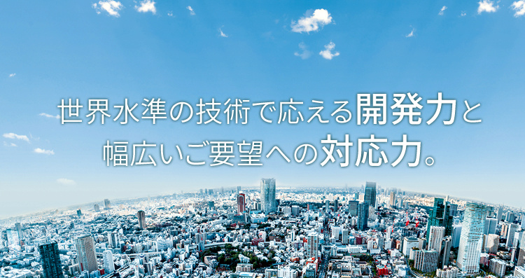 世界水準の技術で応える開発力と幅広いご要望への対応力。